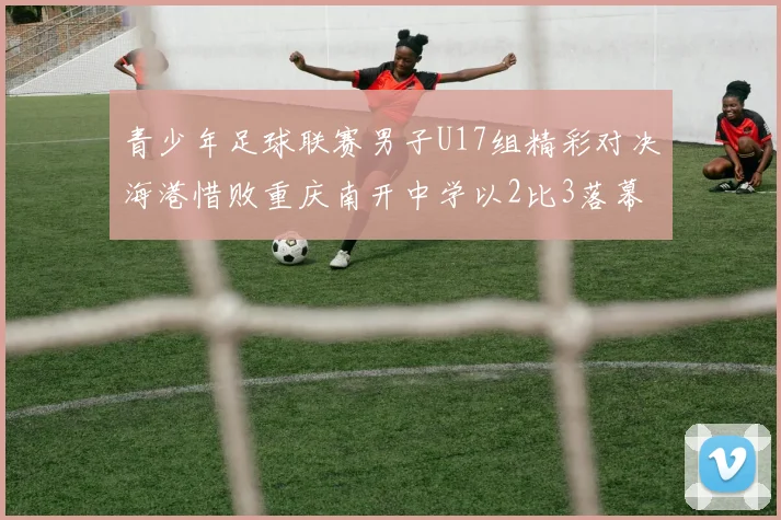 青少年足球联赛男子U17组精彩对决海港惜败重庆南开中学以2比3落幕