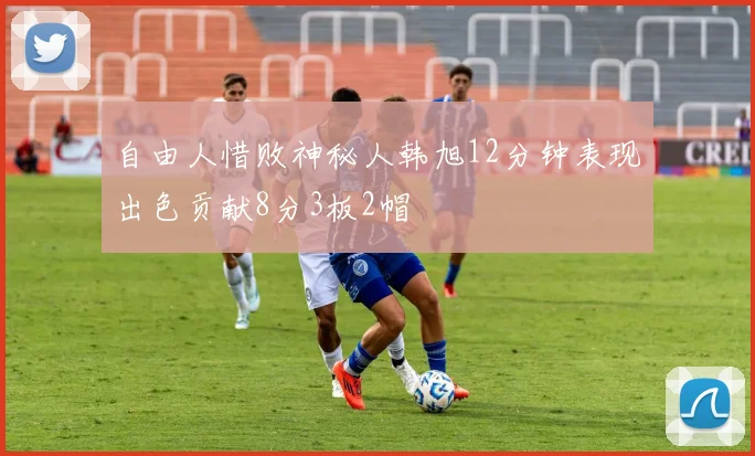 自由人惜败神秘人韩旭12分钟表现出色贡献8分3板2帽