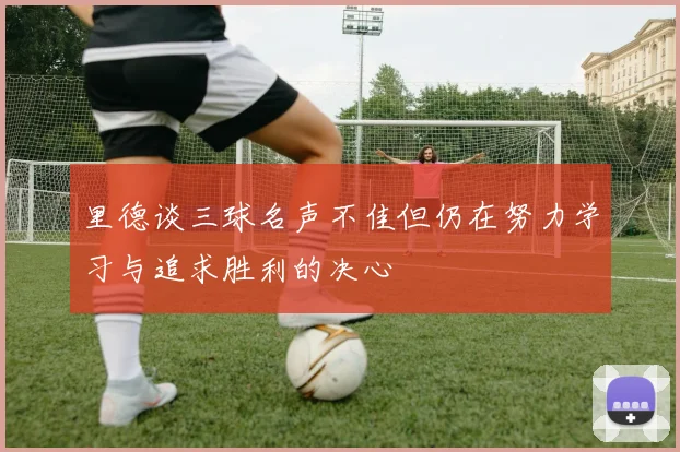 里德谈三球名声不佳但仍在努力学习与追求胜利的决心