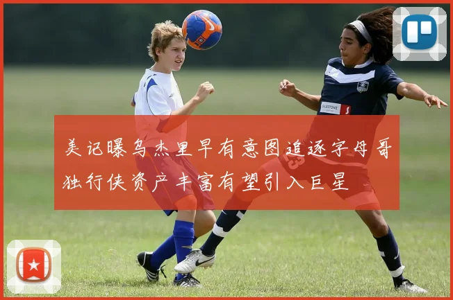 美记曝乌杰里早有意图追逐字母哥独行侠资产丰富有望引入巨星