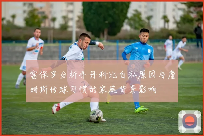 富保罗分析乔丹科比自私原因与詹姆斯传球习惯的家庭背景影响