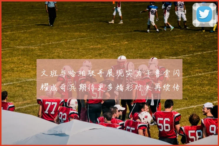 文班与哈珀联手展现实力卡鲁索闪耀成奇兵期待更多精彩对决再续传奇