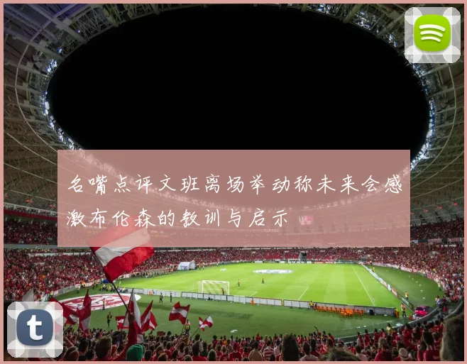 名嘴点评文班离场举动称未来会感激布伦森的教训与启示